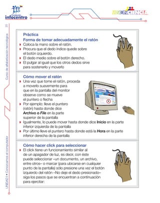 CursodealfabetizacióntecnológicaUNIDADI•Conozcamoselcomputador20
Práctica
Forma de tomar adecuadamente el ratón
Coloca la mano sobre el ratón.
Procura que el dedo índice quede sobre
el botón izquierdo.
El dedo medio sobre el botón derecho.
El pulgar al igual que los otros dedos sirve
para sostenerlo y moverlo
Cómo mover el ratón
Una vez que tome el ratón, proceda
a moverlo suavemente para
que en la pantalla del monitor
observe como se mueve
el puntero o flecha
Por ejemplo: lleve el puntero
(ratón) hasta donde dice
Archivo o File en la parte
superior de la pantalla
Igualmente, lo puede mover hasta donde dice Inicio en la parte
inferior izquierda de la pantalla
Por último lleve el puntero hasta donde está la Hora en la parte
inferior derecha de la pantalla
Cómo hacer click para seleccionar
El click tiene un funcionamiento similar al
de un apagador de luz, es decir, con éste
puede seleccionar –un documento, un archivo,
entre otros– o marcar (para ubicarse en cualquier
punto de la pantalla) sólo presione una vez el botón
izquierdo del ratón –No deje el dedo presionado–
siga los pasos que se encuentran a continuación
para ejercitar:
 