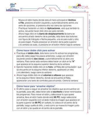 Cursodealfabetizacióntecnológica21UNIDADI•Conozcamoselcomputador
Mueva el ratón hasta donde esta el menú principal en-- Archivo
o File, presione el botón izquierdo y automáticamente abrirá una
serie de opciones, si presiona otra vez cierra las opciones
Practique haciendo un click en-- Aplicaciones, verá que también lo
activa, recuerde hacer click otra vez para cerrarlo
Ahora haga click en la-- barra de desplazamiento (la barra se
encuentra al lado derecho de la pantalla, ésta tiene dos botones
con figura de triángulo o flecha pequeña, una es para subir y otra
es para bajar). Puede presionar en el botón de la parte superior
y la ventana se sube, si presiona en el botón inferior baja la ventana
Cómo hacer doble click para activar
Practique el doble click, éste tiene como fin activar los programas,
para ello debe seguir los pasos anteriores. Luego con el botón
izquierdo presione dos veces y automáticamente se abre una
ventana. Para cerrar esta ventana debe hacer un click en la “X”
que aparece en la esquina superior derecha de la ventana
Ejercite haciendo doble click en la hora –el Reloj del computador– que
se encuentra en la esquina inferior derecha, aparecerá un reloj
y el calendario, luego cierre la ventana
Ahora haga doble click en el volumen o altavoz que aparece
en la esquina inferior derecha, donde se encuentra el Reloj,
aparecerán una serie de controles para el sonido. Cierre la ventana
Cómo hacer para “arrastrar objetos”
El último paso a seguir es arrastrar los objetos que se encuentran en
la pantalla, para ello, debe tener sólo el escritorio o tener minimizados
los programas. Para mover el ratón y seleccionar lo que quiere
arrastrar, lleve el ratón hasta donde está Mi PC, luego seleccione
con el botón izquierdo (con el dedo índice) la imagen que aparece en
la parte superior de Mi PC sin soltarlo, lo coloca en el centro de la
pantalla, luego suelta el click, y verá como se mueve la imagen junto
con el ratón y se queda en el centro de la pantalla.
 