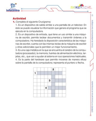 Cursodealfabetizacióntecnológica23UNIDADI•Conozcamoselcomputador
Actividad
1. Completa el siguiente Crucigrama:
1. Es un dispositivo de salida similar a una pantalla de un televisor. En
éste se puede visualizar la información que genera el programa que se
ejecuta en la computadora.
2. Es un dispositivo de entrada, que tiene un uso similar a una máqui-
na de escribir, permite teclear documentos y transmitir órdenes a la
computadora. Ha heredado la disposición característica de las máqui-
nas de escribir, cuenta con las mismas teclas de la máquina de escribir
y otras adicionales que le permiten un mejor funcionamiento.
3. Es una caja metálica en la que se encuentra el cerebro de la compu-
tadora (procesador), la memoria, fuentes de alimentación eléctrica, tar-
jetas, etc., que van a ayudar al sistema en sus operaciones habituales.
4. Es la parte del hardware que permite moverse de manera eficaz
sobre la pantalla de la computadora; representa el puntero o flecha.
2
1
3
4
 