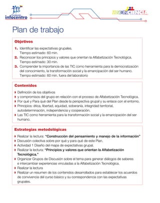 Objetivos
1.	 Identificar las expectativas grupales.
	 Tiempo estimado: 60 min.
2.	 Reconocer los principios y valores que orientan la Alfabetización Tecnológica.
	 Tiempo estimado: 30 min.
3.	 Comprender la importancia de las TIC como herramienta para la democratización
del conocimiento, la transformación social y la emancipación del ser humano.
	 Tiempo estimado: 60 min. fuera del laboratorio
Contenidos
Definición de los objetivos
y compromisos del grupo en relación con el proceso de Alfabetización Tecnológica.
Por qué y Para qué del Plan desde la perspectiva grupal y su enlace con el entorno.
Principios: ética, libertad, equidad, soberanía, integridad territorial,
autodeterminación, independencia y cooperación.
Las TIC como herramienta para la transformación social y la emancipación del ser
humano.
Estrategias metodológicas
Realizar la lectura: “Construcción del pensamiento y manejo de la información”
Discusión colectiva sobre por qué y para qué de este Plan.
Actividad 1 Diseño del mapa de expectativas grupal.
Realizar la lectura: “Principios y valores que orientan la Alfabetización
Tecnológica.”
Organizar Grupos de Discusión sobre el tema para generar diálogos de saberes
e intercambiar experiencias vinculadas a la Alfabetización Tecnológica.
Realizar la lectura
Realizar un resumen de los contenidos desarrollados para establecer los acuerdos
de convivencia del curso básico y su correspondencia con las expectativas
grupales.
Plan de trabajo
 