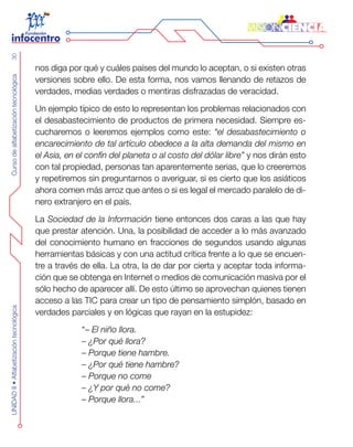 CursodealfabetizacióntecnológicaUNIDADII•Alfabetizacióntecnológica30
nos diga por qué y cuáles países del mundo lo aceptan, o si existen otras
versiones sobre ello. De esta forma, nos vamos llenando de retazos de
verdades, medias verdades o mentiras disfrazadas de veracidad.
Un ejemplo típico de esto lo representan los problemas relacionados con
el desabastecimiento de productos de primera necesidad. Siempre es-
cucharemos o leeremos ejemplos como este: “el desabastecimiento o
encarecimiento de tal artículo obedece a la alta demanda del mismo en
el Asia, en el confín del planeta o al costo del dólar libre” y nos dirán esto
con tal propiedad, personas tan aparentemente serias, que lo creeremos
y repetiremos sin preguntarnos o averiguar, si es cierto que los asiáticos
ahora comen más arroz que antes o si es legal el mercado paralelo de di-
nero extranjero en el país.
La Sociedad de la Información tiene entonces dos caras a las que hay
que prestar atención. Una, la posibilidad de acceder a lo más avanzado
del conocimiento humano en fracciones de segundos usando algunas
herramientas básicas y con una actitud crítica frente a lo que se encuen-
tre a través de ella. La otra, la de dar por cierta y aceptar toda informa-
ción que se obtenga en Internet o medios de comunicación masiva por el
sólo hecho de aparecer allí. De esto último se aprovechan quienes tienen
acceso a las TIC para crear un tipo de pensamiento simplón, basado en
verdades parciales y en lógicas que rayan en la estupidez:
“– El niño llora.
– ¿Por qué llora?
– Porque tiene hambre.
– ¿Por qué tiene hambre?
– Porque no come
– ¿Y por qué no come?
– Porque llora...”
 