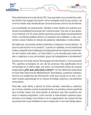 Cursodealfabetizacióntecnológica31UNIDADII•Alfabetizacióntecnológica
Para adentrarse al mundo de las TIC, hay que estar muy concientes y aler-
tas frente a los riesgos de asumir como verdades todo lo que se lee o se
ve en el medio más versátil de las comunicaciones como lo es la Internet.
Las sociedades sin preparación, tienden a crear ídolos con quienes sus-
tituyen la posibilidad de pensar por cuenta propia. Hoy día, lo que apare-
ce en Internet y la TV, para ciertos sectores pocos dados al pensamiento
crítico, constituye palabra divina o el sustituto de la reflexión, o sea, con-
vierten a esos medios en dioses de palabras celestiales e indiscutibles.
Se repite así, una media verdad sostenida y creída por mucho tiempo: “lo
que no está escrito no es verdad”, cuando en realidad, en las tradiciones
orales y experiencias cotidianas se anida parte de los mejores conocimien-
tos de nuestra vida diaria. ¿O hace falta ir a una escuela para hacer are-
pas u organizar a una comunidad, grupo de trabajadores o estudiantes?
Iniciarse en el mundo de las Tecnologías de Información y Comunicación
TIC, significa sumergirse en uno de los avances más significados de la
humanidad en el último siglo, por tanto, es importante antes de avanzar
preguntarse ¿Por qué, para qué y cómo?, con las destrezas adquiridas
en este Plan Nacional de Alfabetización Tecnológica, podemos sobrepo-
nernos a la avalancha de información inútil que circula en la red y con-
vertir nuestro aprendizaje en un tributo al trabajo colectivo y de beneficio
comunitario.
Para ello, estar alerta y ejercer la crítica sensata, razonada y colectiva,
es un buen antídoto contra el pensamiento y la práctica social superficial
que muchas veces nos hace perder el esfuerzo que bien pudimos de-
dicar a mejores propósitos, como escribir e intercambiar nuestras expe-
riencias en el trabajo comunitario o en la organización de nuevas formas
de producción cuya finalidad no sea ni especular ni vivir del trabajo ajeno.
 