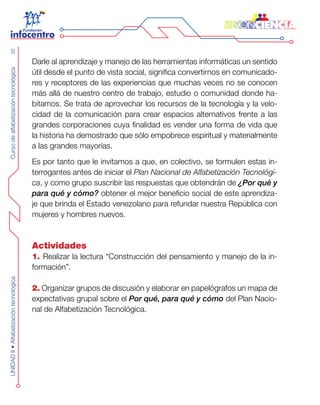 CursodealfabetizacióntecnológicaUNIDADII•Alfabetizacióntecnológica32
Darle al aprendizaje y manejo de las herramientas informáticas un sentido
útil desde el punto de vista social, significa convertirnos en comunicado-
res y receptores de las experiencias que muchas veces no se conocen
más allá de nuestro centro de trabajo, estudio o comunidad donde ha-
bitamos. Se trata de aprovechar los recursos de la tecnología y la velo-
cidad de la comunicación para crear espacios alternativos frente a las
grandes corporaciones cuya finalidad es vender una forma de vida que
la historia ha demostrado que sólo empobrece espiritual y materialmente
a las grandes mayorías.
Es por tanto que le invitamos a que, en colectivo, se formulen estas in-
terrogantes antes de iniciar el Plan Nacional de Alfabetización Tecnológi-
ca, y como grupo suscribir las respuestas que obtendrán de ¿Por qué y
para qué y cómo? obtener el mejor beneficio social de este aprendiza-
je que brinda el Estado venezolano para refundar nuestra República con
mujeres y hombres nuevos.
Actividades
1. Realizar la lectura “Construcción del pensamiento y manejo de la in-
formación”.
2. Organizar grupos de discusión y elaborar en papelógrafos un mapa de
expectativas grupal sobre el Por qué, para qué y cómo del Plan Nacio-
nal de Alfabetización Tecnológica.
 