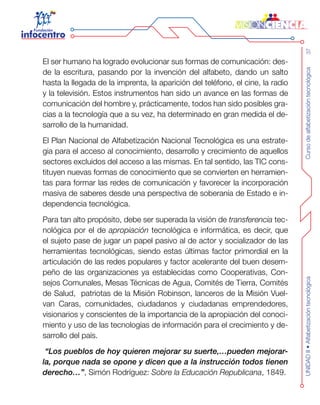Cursodealfabetizacióntecnológica37UNIDADII•Alfabetizacióntecnológica
El ser humano ha logrado evolucionar sus formas de comunicación: des-
de la escritura, pasando por la invención del alfabeto, dando un salto
hasta la llegada de la imprenta, la aparición del teléfono, el cine, la radio
y la televisión. Estos instrumentos han sido un avance en las formas de
comunicación del hombre y, prácticamente, todos han sido posibles gra-
cias a la tecnología que a su vez, ha determinado en gran medida el de-
sarrollo de la humanidad.
El Plan Nacional de Alfabetización Nacional Tecnológica es una estrate-
gia para el acceso al conocimiento, desarrollo y crecimiento de aquellos
sectores excluidos del acceso a las mismas. En tal sentido, las TIC cons-
tituyen nuevas formas de conocimiento que se convierten en herramien-
tas para formar las redes de comunicación y favorecer la incorporación
masiva de saberes desde una perspectiva de soberanía de Estado e in-
dependencia tecnológica.
Para tan alto propósito, debe ser superada la visión de transferencia tec-
nológica por el de apropiación tecnológica e informática, es decir, que
el sujeto pase de jugar un papel pasivo al de actor y socializador de las
herramientas tecnológicas, siendo estas últimas factor primordial en la
articulación de las redes populares y factor acelerante del buen desem-
peño de las organizaciones ya establecidas como Cooperativas, Con-
sejos Comunales, Mesas Técnicas de Agua, Comités de Tierra, Comités
de Salud, patriotas de la Misión Robinson, lanceros de la Misión Vuel-
van Caras, comunidades, ciudadanos y ciudadanas emprendedores,
visionarios y conscientes de la importancia de la apropiación del conoci-
miento y uso de las tecnologías de información para el crecimiento y de-
sarrollo del país.
“Los pueblos de hoy quieren mejorar su suerte,…pueden mejorar-
la, porque nada se opone y dicen que a la instrucción todos tienen
derecho…”, Simón Rodríguez: Sobre la Educación Republicana, 1849.
 