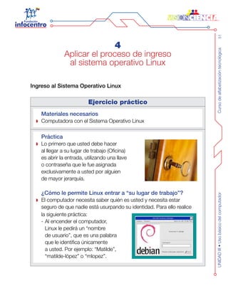Cursodealfabetizacióntecnológica51UNIDADIII•Usobásicodelcomputador
4
Aplicar el proceso de ingreso
al sistema operativo Linux
Ingreso al Sistema Operativo Linux
Ejercicio práctico
Materiales necesarios
Computadora con el Sistema Operativo Linux
Práctica
Lo primero que usted debe hacer
al llegar a su lugar de trabajo (Oficina)
es abrir la entrada, utilizando una llave
o contraseña que le fue asignada
exclusivamente a usted por alguien
de mayor jerarquía.
¿Cómo le permite Linux entrar a “su lugar de trabajo”?
El computador necesita saber quién es usted y necesita estar
seguro de que nadie está usurpando su identidad. Para ello realice
la siguiente práctica:
-	Al encender el computador,
Linux le pedirá un “nombre
de usuario”, que es una palabra
que le identifica únicamente
a usted. Por ejemplo: “Matilde”,
“matilde-lópez” o “mlopez”.
 