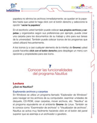Cursodealfabetizacióntecnológica57UNIDADIII•Usobásicodelcomputador
papelera no elimina los archivos inmediatamente; se quedan en la pape-
lera hasta que usted le haga click con el botón derecho y seleccione la
opción “vaciar la papelera”.
En el escritorio usted también puede colocar sus propios archivos y car-
petas y organizarlos según sus preferencias por ejemplo, puede crear
una carpeta para los documentos de su trabajo y otro para sus tareas
de la universidad. También puede colocar íconos de los programas que
usted utilizará frecuentemente.
A los íconos (y a casi cualquier elemento de la interfaz de Gnome) usted
puede hacerles click con el botón derecho para desplegar un menú con
opciones y propiedades para ese ícono.
7
Conocer las funcionalidades
del programa Nautilus
Lectura
¿Qué es Nautilus?
Explorando archivos y carpetas
En Windows se utiliza un programa llamado “Explorador de Windows”
para navegar en los archivos de su computador, examinar unidades de
disquete, CD-ROM, crear carpetas, mover archivos, etc. “Nautilus” es
el programa equivalente en el ambiente Gnome de Linux. También se
le conoce como “Examinador de archivos” o “Visualizador de archivos”.
Nautilus se activa muy fácilmente haciendo click en el botón del panel
superior que se asemeja a un archivador o gavetero.
 