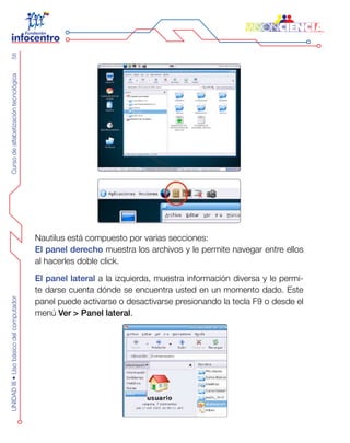 CursodealfabetizacióntecnológicaUNIDADIII•Usobásicodelcomputador58
Nautilus está compuesto por varias secciones:
El panel derecho muestra los archivos y le permite navegar entre ellos
al hacerles doble click.
El panel lateral a la izquierda, muestra información diversa y le permi-
te darse cuenta dónde se encuentra usted en un momento dado. Este
panel puede activarse o desactivarse presionando la tecla F9 o desde el
menú Ver > Panel lateral.
 