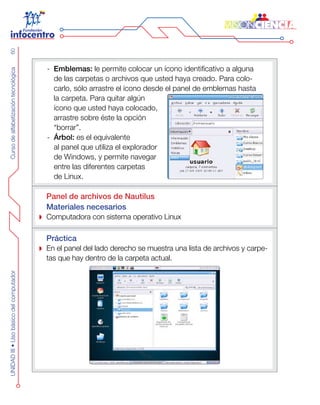 CursodealfabetizacióntecnológicaUNIDADIII•Usobásicodelcomputador60
Emblemas:-- le permite colocar un ícono identificativo a alguna
de las carpetas o archivos que usted haya creado. Para colo-
carlo, sólo arrastre el ícono desde el panel de emblemas hasta
la carpeta. Para quitar algún
ícono que usted haya colocado,
arrastre sobre éste la opción
“borrar”.
Árbol:-- es el equivalente
al panel que utiliza el explorador
de Windows, y permite navegar
entre las diferentes carpetas
de Linux.
Panel de archivos de Nautilus
Materiales necesarios
Computadora con sistema operativo Linux
Práctica
En el panel del lado derecho se muestra una lista de archivos y carpe-
tas que hay dentro de la carpeta actual.
 