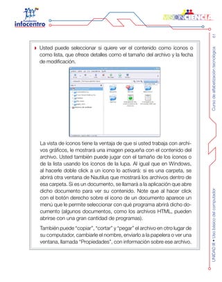 Cursodealfabetizacióntecnológica61UNIDADIII•Usobásicodelcomputador
Usted puede seleccionar si quiere ver el contenido como íconos o
como lista, que ofrece detalles como el tamaño del archivo y la fecha
de modificación.
La vista de íconos tiene la ventaja de que si usted trabaja con archi-
vos gráficos, le mostrará una imagen pequeña con el contenido del
archivo. Usted también puede jugar con el tamaño de los íconos o
de la lista usando los íconos de la lupa. Al igual que en Windows,
al hacerle doble click a un icono lo activará: si es una carpeta, se
abrirá otra ventana de Nautilus que mostrará los archivos dentro de
esa carpeta. Si es un documento, se llamará a la aplicación que abre
dicho documento para ver su contenido. Note que al hacer click
con el botón derecho sobre el icono de un documento aparece un
menú que le permite seleccionar con qué programa abrirá dicho do-
cumento (algunos documentos, como los archivos HTML, pueden
abrirse con una gran cantidad de programas).
También puede “copiar”, “cortar” y “pegar” el archivo en otro lugar de
su computador, cambiarle el nombre, enviarlo a la papelera o ver una
ventana, llamada “Propiedades”, con información sobre ese archivo.
 