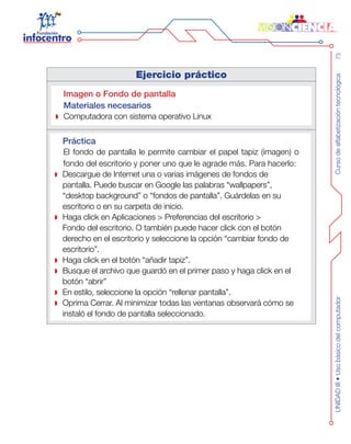 Cursodealfabetizacióntecnológica73UNIDADIII•Usobásicodelcomputador
Ejercicio práctico
Imagen o Fondo de pantalla
Materiales necesarios
Computadora con sistema operativo Linux
Práctica
El fondo de pantalla le permite cambiar el papel tapiz (imagen) o
fondo del escritorio y poner uno que le agrade más. Para hacerlo:
Descargue de Internet una o varias imágenes de fondos de
pantalla. Puede buscar en Google las palabras “wallpapers”,
“desktop background” o “fondos de pantalla”. Guárdelas en su
escritorio o en su carpeta de inicio.
Haga click en Aplicaciones > Preferencias del escritorio >
Fondo del escritorio. O también puede hacer click con el botón
derecho en el escritorio y seleccione la opción “cambiar fondo de
escritorio”.
Haga click en el botón “añadir tapiz”.
Busque el archivo que guardó en el primer paso y haga click en el
botón “abrir”
En estilo, seleccione la opción “rellenar pantalla”.
Oprima Cerrar. Al minimizar todas las ventanas observará cómo se
instaló el fondo de pantalla seleccionado.
 