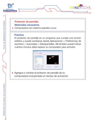 CursodealfabetizacióntecnológicaUNIDADIII•Usobásicodelcomputador74
Protector de pantalla
Materiales necesarios
Computadora con sistema operativo Linux
Práctica
El protector de pantalla es un programa que cumple una función
estética y puede cambiarse desde Aplicaciones > Preferencias de
escritorio > Avanzadas > Salvapantallas. Allí también puede indicar
cuántos minutos debe esperar su computador para activarlo.
Agregue o cambie el protector de pantalla de su
computadora incluyéndole un tiempo de activación
 
