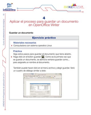 CursodealfabetizacióntecnológicaUNIDADIV•ProgramasdeaplicaciónenLinux90
4
Aplicar el proceso para guardar un documento
en OpenOffice Writer
Guardar un documento
Ejercicio práctico
Materiales necesarios
Computadora con sistema operativo Linux
Práctica
Siga estos pasos para guardar el documento que tiene abierto.
Haga click en el botón guardar . Como es la primera vez que
se guarda un documento, se abrirá la ventana guardar como...
para asignarle un nombre al documento.
También puede hacer click en el menú archivo y elegir guardar. Verá
un cuadro de diálogo similar a éste:
 