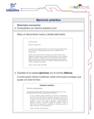 Cursodealfabetizacióntecnológica97UNIDADIV•ProgramasdeaplicaciónenLinux
Ejercicio práctico
Materiales necesarios
Computadora con sistema operativo Linux
Abra un documento nuevo y teclee este texto:
Guárdelo en la carpeta ejercicios con el nombre Aldecoa.
A continuación intente modificarlo usted mismo para conseguir que
quede con este formato:
 