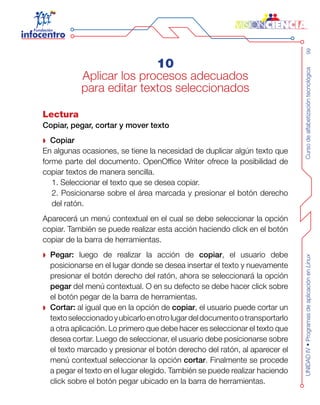 Cursodealfabetizacióntecnológica99UNIDADIV•ProgramasdeaplicaciónenLinux
10
Aplicar los procesos adecuados
para editar textos seleccionados
Lectura
Copiar, pegar, cortar y mover texto
Copiar
En algunas ocasiones, se tiene la necesidad de duplicar algún texto que
forme parte del documento. OpenOffice Writer ofrece la posibilidad de
copiar textos de manera sencilla.
1. Seleccionar el texto que se desea copiar.
2. Posicionarse sobre el área marcada y presionar el botón derecho
del ratón.
Aparecerá un menú contextual en el cual se debe seleccionar la opción
copiar. También se puede realizar esta acción haciendo click en el botón
copiar de la barra de herramientas.
Pegar: luego de realizar la acción de copiar, el usuario debe
posicionarse en el lugar donde se desea insertar el texto y nuevamente
presionar el botón derecho del ratón, ahora se seleccionará la opción
pegar del menú contextual. O en su defecto se debe hacer click sobre
el botón pegar de la barra de herramientas.
Cortar: al igual que en la opción de copiar, el usuario puede cortar un
textoseleccionadoyubicarloenotrolugardeldocumentootransportarlo
a otra aplicación. Lo primero que debe hacer es seleccionar el texto que
desea cortar. Luego de seleccionar, el usuario debe posicionarse sobre
el texto marcado y presionar el botón derecho del ratón, al aparecer el
menú contextual seleccionar la opción cortar. Finalmente se procede
a pegar el texto en el lugar elegido. También se puede realizar haciendo
click sobre el botón pegar ubicado en la barra de herramientas.
 