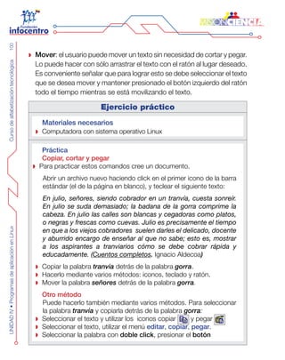 CursodealfabetizacióntecnológicaUNIDADIV•ProgramasdeaplicaciónenLinux100
Mover : el usuario puede mover un texto sin necesidad de cortar y pegar.
Lo puede hacer con sólo arrastrar el texto con el ratón al lugar deseado.
Es conveniente señalar que para lograr esto se debe seleccionar el texto
que se desea mover y mantener presionado el botón izquierdo del ratón
todo el tiempo mientras se está movilizando el texto.
Ejercicio práctico
Materiales necesarios
Computadora con sistema operativo Linux
Práctica
Copiar, cortar y pegar
Para practicar estos comandos cree un documento.
Abrir un archivo nuevo haciendo click en el primer icono de la barra
estándar (el de la página en blanco), y teclear el siguiente texto:
En julio, señores, siendo cobrador en un tranvía, cuesta sonreír.
En julio se suda demasiado; la badana de la gorra comprime la
cabeza. En julio las calles son blancas y cegadoras como platos,
o negras y frescas como cuevas. Julio es precisamente el tiempo
en que a los viejos cobradores  suelen darles el delicado, docente
y aburrido encargo de enseñar al que no sabe; esto es, mostrar
a los aspirantes a tranviarios cómo se debe cobrar rápida y
educadamente. (Cuentos completos. Ignacio Aldecoa)
Copiar la palabra tranvía detrás de la palabra gorra.
Hacerlo mediante varios métodos: iconos, teclado y ratón.
Mover la palabra señores detrás de la palabra gorra.
Otro método
Puede hacerlo también mediante varios métodos. Para seleccionar
la palabra tranvía y copiarla detrás de la palabra gorra:
Seleccionar el texto y utilizar los  iconos copiar y pegar
Seleccionar el texto, utilizar el menú  editar, copiar, pegar.
Seleccionar la palabra con doble click, presionar el botón
 