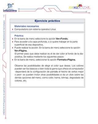 CursodealfabetizacióntecnológicaUNIDADIV•ProgramasdeaplicaciónenLinux110
Ejercicio práctico
Materiales necesarios
Computadora con sistema operativo Linux
Práctica
En la barra de menú seleccione la opción Ver>Fondo.
Para acceder a la capa profunda, o si quiere trabajar en la parte
superficial de esa diapositiva.
Puede realizar la acción: En la barra de menú seleccione la opción
Ver>Página.
El primer paso que debe realizar es el de dar color al fondo de la dia-
positiva. Se realiza mediante los siguientes pasos:
En la barra de menú, seleccionar la opción Formato>Página.
Observe las posibilidades de elegir el color que desea. Los colores
pueden ser los básicos o bien toda la gama que ofrece el computador
-dependerá de la configuración de pantalla el hecho de verlos mejor
o peor- se pueden incluir otras posibilidades si da un click sobre las
demás opciones del menú, como color, trama, bitmap, degradado de
colores, etc.
 