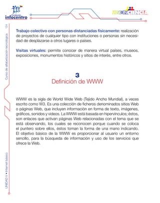 CursodealfabetizacióntecnológicaUNIDADV•Internetbásico124
Trabajo colectivo con personas distanciadas físicamente: realización
de proyectos de cualquier tipo con instituciones o personas sin necesi-
dad de desplazarse a otros lugares o países.
Visitas virtuales: permite conocer de manera virtual países, museos,
exposiciones, monumentos históricos y sitios de interés, entre otros.
3
Definición de WWW
WWW es la sigla de World Wide Web (Tejido Ancho Mundial), a veces
escrito como W3. Es una colección de ficheros denominados sitios Web
o páginas Web, que incluyen información en forma de texto, imágenes,
gráficos, sonidos y videos. La WWW está basada en hipervínculos; éstos,
son enlaces que activan páginas Web relacionadas con el tema que se
está observando, los cuales se reconocen porque cuando se coloca
el puntero sobre ellos, éstos toman la forma de una mano indicando.
El objetivo básico de la WWW es proporcionar al usuario un entorno
sencillo, para la búsqueda de información y uso de los servicios que
ofrece la Web.
 