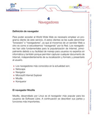 Cursodealfabetizacióntecnológica125UNIDADV•Internetbásico
4
Navegadores
Definición de navegador
Para poder acceder al World Wide Web es necesario emplear un pro-
grama cliente de este servicio. A estos clientes se les suele denominar
“browsers” o “navegadores”, ya que al movernos de un servidor Web a
otro es como si estuviésemos “navegando” por la Red. Los navegado-
res han sido fundamentales para la popularización de Internet, princi-
palmente debido a su facilidad de manejo para usuarios no expertos en
informática y también porque permiten capturar cualquier documento de
Internet, independientemente de su localización y formato y presentarlo
al usuario.
Los navegadores más conocidos en la actualidad son:
Netscape
Navigator
Microsoft Internet Explorer
Mozilla
Konqueror
El navegador Mozilla
Mozilla, desarrollado por Linux es el navegador más popular para los
usuarios de Software Libre. A continuación se describen sus partes y
funciones más importantes.
 