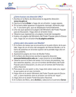Cursodealfabetizacióntecnológica135UNIDADV•Internetbásico
¿Cómo buscar una dirección URL?
1.	Escriba en la Barra de direcciones la siguiente dirección:
www.me.gob.ve
2.	Oprima la tecla Enter o haga clic en el botón. Luego espere.
En la barra debe aparecer el siguiente mensaje: Abriendo pági-
na. Y una barra gris, que se desplazará horizontalmente.
3.	Una vez que aparezca la página del Ministerio del Poder Popular
para la Educación. Haga click en el botón Inicio:
Observe que regresamos a la página inicial del navegador.
4.	Vuelva a la página del Ministerio del Poder Popular para la Educa-
ción, haga clic en el botón Ir a la página anterior.
¿Cómo abrir otra sesión con Mozilla?
1.	En la Barra de tareas que se encuentra en la parte inferior de la pan-
talla, haga clic en el ícono del navegador de Internet Mozilla o en la
barra de pestañas en el borde superior de la pantalla haga click en
nueva pestaña.
Aparecerá la página de inicio de Mozilla Firefox.
2.	En la Barra de direcciones escriba la siguiente dirección:
www.portaleducativo.edu.ve. Luego presione la tecla Enter.
Observe que en la Barra de tareas o en la barra de pestañas, hay
dos sesiones abiertas, una con el nombre del Ministerio del Poder
Popular para la Educación y la otra con el nombre del Portal Edu-
cativo Nacional.
3.	Para pasar de una sesión a otra, haga click sobre cada una, según
la que quiera ver en ese momento.
4.	Haga click en la sesión Ministerio del Poder Popular para la Educa-
ción, y cierre haciendo click en el botón con forma de “equis” .
5.	Haga click en la sesión Portal Educativo Nacional.
6.	En la Barra de Menú, abra Archivo y seleccione el submenú Cerrar.
 