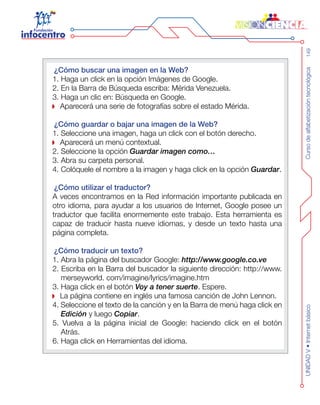 Cursodealfabetizacióntecnológica149UNIDADV•Internetbásico
¿Cómo buscar una imagen en la Web?
1. Haga un click en la opción Imágenes de Google.
2. En la Barra de Búsqueda escriba: Mérida Venezuela.
3. Haga un clic en: Búsqueda en Google.
Aparecerá una serie de fotografías sobre el estado Mérida.
¿Cómo guardar o bajar una imagen de la Web?
1. Seleccione una imagen, haga un click con el botón derecho.
Aparecerá un menú contextual.
2. Seleccione la opción Guardar imagen como…
3. Abra su carpeta personal.
4. Colóquele el nombre a la imagen y haga click en la opción Guardar.
¿Cómo utilizar el traductor?
A veces encontramos en la Red información importante publicada en
otro idioma, para ayudar a los usuarios de Internet, Google posee un
traductor que facilita enormemente este trabajo. Esta herramienta es
capaz de traducir hasta nueve idiomas, y desde un texto hasta una
página completa.
¿Cómo traducir un texto?
1. Abra la página del buscador Google: http://www.google.co.ve
2. Escriba en la Barra del buscador la siguiente dirección: http://www.
merseyworld. com/imagine/lyrics/imagine.htm
3. Haga click en el botón Voy a tener suerte. Espere.
La página contiene en inglés una famosa canción de John Lennon.
4. Seleccione el texto de la canción y en la Barra de menú haga click en
Edición y luego Copiar.
5. Vuelva a la página inicial de Google: haciendo click en el botón
Atrás.
6. Haga click en Herramientas del idioma.
 
