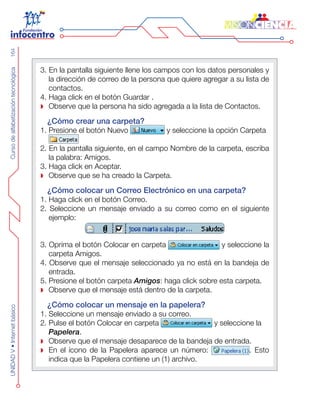 CursodealfabetizacióntecnológicaUNIDADV•Internetbásico164
3. En la pantalla siguiente llene los campos con los datos personales y
la dirección de correo de la persona que quiere agregar a su lista de
contactos.
4. Haga click en el botón Guardar .
Observe que la persona ha sido agregada a la lista de Contactos.
¿Cómo crear una carpeta?
1. Presione el botón Nuevo y seleccione la opción Carpeta
2. En la pantalla siguiente, en el campo Nombre de la carpeta, escriba
la palabra: Amigos.
3. Haga click en Aceptar.
Observe que se ha creado la Carpeta.
¿Cómo colocar un Correo Electrónico en una carpeta?
1. Haga click en el botón Correo.
2. Seleccione un mensaje enviado a su correo como en el siguiente
ejemplo:
3. Oprima el botón Colocar en carpeta y seleccione la
carpeta Amigos.
4. Observe que el mensaje seleccionado ya no está en la bandeja de
entrada.
5. Presione el botón carpeta Amigos: haga click sobre esta carpeta.
Observe que el mensaje está dentro de la carpeta.
¿Cómo colocar un mensaje en la papelera?
1. Seleccione un mensaje enviado a su correo.
2. Pulse el botón Colocar en carpeta y seleccione la
Papelera.
Observe que el mensaje desaparece de la bandeja de entrada.
En el ícono de la Papelera aparece un número: . Esto
indica que la Papelera contiene un (1) archivo.
 