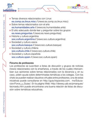 CursodealfabetizacióntecnológicaUNIDADV•Internetbásico168
Temas diversos relaciona dos con Linux
es.comp.os.linux.misc / (news:es.comp.os.linux.misc):
Sobre temas relacionados con el arte	
es.humanidades.arte / (news:es.humanidades.arte):
El sitio adecuado donde leer y preguntar sobre los grupos
es.news.preguntas / (news:es.news.preguntas):
Historia y cultura argentina
soc.culture.argentina / (news:soc.culture.argentina)	
Sociedad y cultura vasca
soc.culture.basque / (news:soc.culture.basque)
Sociedad y cultura chilena
soc.culture.chile / (news:soc.culture.chile)
Sociedad y cultura española
soc.culture.spain / (news:soc.culture.spain)
Fórums de profesores
Los profesores se suscriben a listas de discusión y grupos de noticias
(news) relacionados con la enseñanza, a través de los cuales intercam-
bian sus opiniones sobre temas relacionados con la docencia y, en su
caso, piden ayuda sobre determinadas temáticas a los colegas. Con los
chats se pueden realizar claustros virtuales entre profesores; una de estas
iniciativas puede consultarse en http://guia.hispavista.com. mx/Educa-
cion/Foros_y_Guias/. En la página Web: http://dewey.uab.es/pmarques/
tecnoedu.htm puede encontrarse una buena relación de listas de discu-
sión sobre temáticas educativas.
 