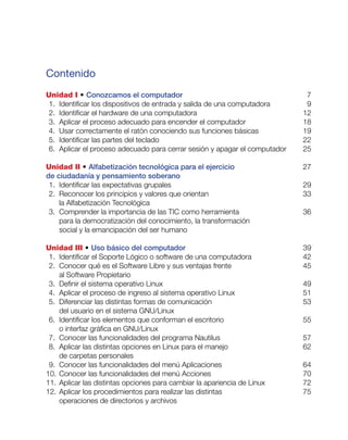 Contenido
Unidad I • Conozcamos el computador	 7
	1. 	Identificar los dispositivos de entrada y salida de una computadora	 9
	2. 	Identificar el hardware de una computadora	 12
	3. 	Aplicar el proceso adecuado para encender el computador	 18
	4. 	Usar correctamente el ratón conociendo sus funciones básicas	 19
	5. 	Identificar las partes del teclado	 22
	6. 	Aplicar el proceso adecuado para cerrar sesión y apagar el computador	 25
Unidad II • Alfabetización tecnológica para el ejercicio 	 27
de ciudadanía y pensamiento soberano	
	1. 	Identificar las expectativas grupales	 29
	2. 	Reconocer los principios y valores que orientan 	 33
la Alfabetización Tecnológica	
	3. 	Comprender la importancia de las TIC como herramienta 	 36
para la democratización del conocimiento, la transformación
social y la emancipación del ser humano	
Unidad III • Uso básico del computador	 39
	1. 	Identificar el Soporte Lógico o software de una computadora	 42
	2. 	Conocer qué es el Software Libre y sus ventajas frente 	 45
al Software Propietario	
	3. 	Definir el sistema operativo Linux	 49
	4. 	Aplicar el proceso de ingreso al sistema operativo Linux 	 51
	5. 	Diferenciar las distintas formas de comunicación 	 53
del usuario en el sistema GNU/Linux	
	6. 	Identificar los elementos que conforman el escritorio 	 55
o interfaz gráfica en GNU/Linux	
	7. 	Conocer las funcionalidades del programa Nautilus	 57
	8. 	Aplicar las distintas opciones en Linux para el manejo 	 62
de carpetas personales	
	9. 	Conocer las funcionalidades del menú Aplicaciones	 64
	10. 	Conocer las funcionalidades del menú Acciones	 70
	11. 	Aplicar las distintas opciones para cambiar la apariencia de Linux	 72
	12. 	Aplicar los procedimientos para realizar las distintas 	 75
operaciones de directorios y archivos	
 
