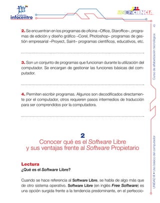 Cursodealfabetizacióntecnológica45UNIDADIII•Usobásicodelcomputador
2. Se encuentran en los programas de oficina –Office, Staroffice–, progra-
mas de edición y diseño gráfico –Corel, Photoshop– programas de ges-
tión empresarial –Proyect, Saint– programas científicos, educativos, etc.
3. Son un conjunto de programas que funcionan durante la utilización del
computador. Se encargan de gestionar las funciones básicas del com-
putador.
4. Permiten escribir programas. Algunos son decodificados directamen-
te por el computador, otros requieren pasos intermedios de traducción
para ser comprendidos por la computadora.
2
Conocer qué es el Software Libre
y sus ventajas frente al Software Propietario
Lectura
¿Qué es el Software Libre?
Cuando se hace referencia al Software Libre, se habla de algo más que
de otro sistema operativo. Software Libre (en inglés Free Software) es
una opción surgida frente a la tendencia predominante, en el perfeccio-
 