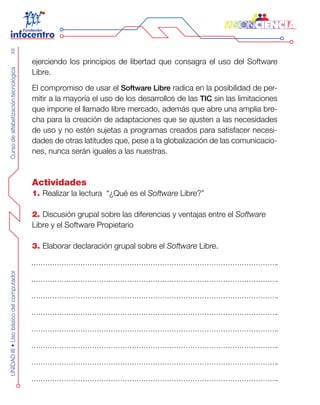 CursodealfabetizacióntecnológicaUNIDADIII•Usobásicodelcomputador48
ejerciendo los principios de libertad que consagra el uso del Software
Libre.
El compromiso de usar el Software Libre radica en la posibilidad de per-
mitir a la mayoría el uso de los desarrollos de las TIC sin las limitaciones
que impone el llamado libre mercado, además que abre una amplia bre-
cha para la creación de adaptaciones que se ajusten a las necesidades
de uso y no estén sujetas a programas creados para satisfacer necesi-
dades de otras latitudes que, pese a la globalización de las comunicacio-
nes, nunca serán iguales a las nuestras.
Actividades
1. Realizar la lectura “¿Qué es el Software Libre?”
2. Discusión grupal sobre las diferencias y ventajas entre el Software
Libre y el Software Propietario
3. Elaborar declaración grupal sobre el Software Libre.
 