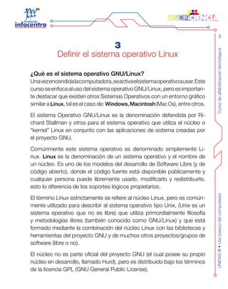 Cursodealfabetizacióntecnológica49UNIDADIII•Usobásicodelcomputador
3
Definir el sistema operativo Linux
¿Qué es el sistema operativo GNU/Linux?
Unavezencendidalacomputadora,seactivaelsistemaoperativoausar.Este
curso se enfoca al uso del sistema operativo GNU/Linux, pero es importan-
te destacar que existen otros Sistemas Operativos con un entorno gráfico
similar a Linux, tal es el caso de: Windows,Macintosh(MacOs), entre otros.
El sistema Operativo GNU/Linux es la denominación defendida por Ri-
chard Stallman y otros para el sistema operativo que utiliza el núcleo o
“kernel” Linux en conjunto con las aplicaciones de sistema creadas por
el proyecto GNU.
Comúnmente este sistema operativo es denominado simplemente Li-
nux. Linux es la denominación de un sistema operativo y el nombre de
un núcleo. Es uno de los modelos del desarrollo de Software Libre (y de
código abierto), donde el código fuente está disponible públicamente y
cualquier persona puede libremente usarlo, modificarlo y redistribuirlo,
esto lo diferencia de los soportes lógicos propietarios.
El término Linux estrictamente se refiere al núcleo Linux, pero es común-
mente utilizado para describir al sistema operativo tipo Unix, (Unix es un
sistema operativo que no es libre) que utiliza primordialmente filosofía
y metodologías libres (también conocido como GNU/Linux) y que está
formado mediante la combinación del núcleo Linux con las bibliotecas y
herramientas del proyecto GNU y de muchos otros proyectos/grupos de
software (libre o no).
El núcleo no es parte oficial del proyecto GNU (el cual posee su propio
núcleo en desarrollo, llamado Hurd), pero es distribuido bajo los términos
de la licencia GPL (GNU General Public License).
 