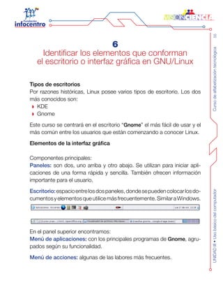 Cursodealfabetizacióntecnológica55UNIDADIII•Usobásicodelcomputador
6
Identificar los elementos que conforman
el escritorio o interfaz gráfica en GNU/Linux
Tipos de escritorios
Por razones históricas, Linux posee varios tipos de escritorio. Los dos
más conocidos son:
KDE
Gnome
Este curso se centrará en el escritorio “Gnome” el más fácil de usar y el
más común entre los usuarios que están comenzando a conocer Linux.
Elementos de la interfaz gráfica
Componentes principales:
Paneles: son dos, uno arriba y otro abajo. Se utilizan para iniciar apli-
caciones de una forma rápida y sencilla. También ofrecen información
importante para el usuario.
Escritorio:espacioentrelosdospaneles,dondesepuedencolocarlosdo-
cumentosyelementosqueutilicemásfrecuentemente.SimilaraWindows.
En el panel superior encontramos:
Menú de aplicaciones: con los principales programas de Gnome, agru-
pados según su funcionalidad.
Menú de acciones: algunas de las labores más frecuentes.
 