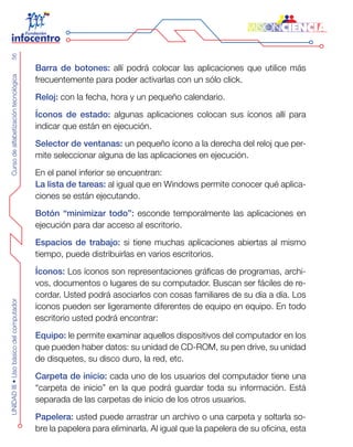 CursodealfabetizacióntecnológicaUNIDADIII•Usobásicodelcomputador56
Barra de botones: allí podrá colocar las aplicaciones que utilice más
frecuentemente para poder activarlas con un sólo click.
Reloj: con la fecha, hora y un pequeño calendario.
Íconos de estado: algunas aplicaciones colocan sus íconos allí para
indicar que están en ejecución.
Selector de ventanas: un pequeño ícono a la derecha del reloj que per-
mite seleccionar alguna de las aplicaciones en ejecución.
En el panel inferior se encuentran:
La lista de tareas: al igual que en Windows permite conocer qué aplica-
ciones se están ejecutando.
Botón “minimizar todo”: esconde temporalmente las aplicaciones en
ejecución para dar acceso al escritorio.
Espacios de trabajo: si tiene muchas aplicaciones abiertas al mismo
tiempo, puede distribuirlas en varios escritorios.
Íconos: Los íconos son representaciones gráficas de programas, archi-
vos, documentos o lugares de su computador. Buscan ser fáciles de re-
cordar. Usted podrá asociarlos con cosas familiares de su día a día. Los
íconos pueden ser ligeramente diferentes de equipo en equipo. En todo
escritorio usted podrá encontrar:
Equipo: le permite examinar aquellos dispositivos del computador en los
que pueden haber datos: su unidad de CD-ROM, su pen drive, su unidad
de disquetes, su disco duro, la red, etc.
Carpeta de inicio: cada uno de los usuarios del computador tiene una
“carpeta de inicio” en la que podrá guardar toda su información. Está
separada de las carpetas de inicio de los otros usuarios.
Papelera: usted puede arrastrar un archivo o una carpeta y soltarla so-
bre la papelera para eliminarla. Al igual que la papelera de su oficina, esta
 