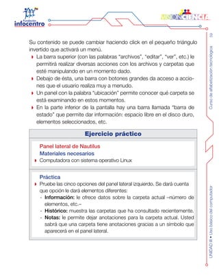 Cursodealfabetizacióntecnológica59UNIDADIII•Usobásicodelcomputador
Su contenido se puede cambiar haciendo click en el pequeño triángulo
invertido que activará un menú.
La barra superior (con las palabras “archivos”, “editar”, “ver”, etc.) le
permitirá realizar diversas acciones con los archivos y carpetas que
esté manipulando en un momento dado.
Debajo de ésta, una barra con botones grandes da acceso a accio-
nes que el usuario realiza muy a menudo.
Un panel con la palabra “ubicación” permite conocer qué carpeta se
está examinando en estos momentos.
En la parte inferior de la pantalla hay una barra llamada “barra de
estado” que permite dar información: espacio libre en el disco duro,
elementos seleccionados, etc.
Ejercicio práctico
Panel lateral de Nautilus
Materiales necesarios
Computadora con sistema operativo Linux
Práctica
Pruebe las cinco opciones del panel lateral izquierdo. Se dará cuenta
que opción le dará elementos diferentes:
Información:-- le ofrece datos sobre la carpeta actual –número de
elementos, etc.–
Histórico:-- muestra las carpetas que ha consultado recientemente.
Notas:-- le permite dejar anotaciones para la carpeta actual. Usted
sabrá que una carpeta tiene anotaciones gracias a un símbolo que
aparecerá en el panel lateral.
 