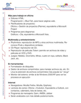 CursodealfabetizacióntecnológicaUNIDADIII•Usobásicodelcomputador68
Más para trabajo en oficina
Editores HTML:
Programación > Blue Fish, para hacer páginas web.
Planificadores de proyectos:
Oficina > Gestión de proyectos (Planner), equivalente a Microsoft
Project
Programas para diagramas:
Gráficos > Dia, equivalente a Microsoft Visio.
Multimedia y entretenimiento
Rhythmbox: reproductor de MP3 y otros archivos multimedia. Re-
conoce iPods y dispositivos similares.
CD Player: reproductor de CD.
Reproductor de películas Totem: permite ver archivos de video y
películas en VCD y DVD.
Juegos: Nibbles, Gnometris, Minas, cuatro en raya, solitario, Black
Jack, etc.
En herramientas
Formateador de disquetes
Gestor de archivos comprimidos: para manejar archivos zip, etc. En
Linux la extensión de archivos comprimidos más popular es “.tar.gz”
Monitor del sistema: similar al de Windows 2000/XP para ver los
procesos en ejecución
Internet
Navegadores: Mozilla Firefox, Mozilla, Epiphany
Lectores de correo: Oficina > Evolution. Equivalente a Outlook, con
contactos, calendario, lista de tareas, etc.
Programas de mensajería: Gaim, AMSN, Jabber
Serán analizados con más detalle posteriormente.
 