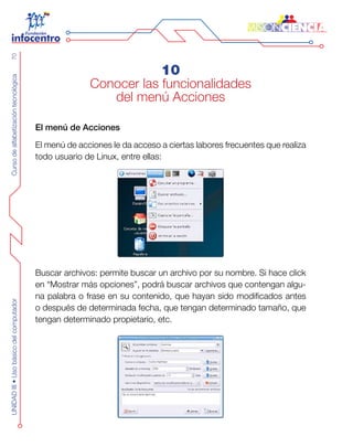 CursodealfabetizacióntecnológicaUNIDADIII•Usobásicodelcomputador70
10
Conocer las funcionalidades
del menú Acciones
El menú de Acciones
El menú de acciones le da acceso a ciertas labores frecuentes que realiza
todo usuario de Linux, entre ellas:
Buscar archivos: permite buscar un archivo por su nombre. Si hace click
en “Mostrar más opciones”, podrá buscar archivos que contengan algu-
na palabra o frase en su contenido, que hayan sido modificados antes
o después de determinada fecha, que tengan determinado tamaño, que
tengan determinado propietario, etc.
 