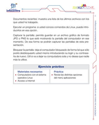 Cursodealfabetizacióntecnológica71UNIDADIII•Usobásicodelcomputador
Documentos recientes: muestra una lista de los últimos archivos con los
que usted ha trabajado.
Ejecutar un programa: si usted conoce comandos de Linux, puede intro-
ducirlos en esa opción.
Capturar la pantalla: permite guardar en un archivo gráfico de formato
JPG o PNG lo que esté mostrando la pantalla del computador en ese
momento. De esa forma se podrán capturar las pantallas de esta pre-
sentación.
Bloquear la pantalla: deja el computador bloqueado de forma tal que sólo
podrá desbloquearlo usted mismo introduciendo su login y su contrase-
ña de nuevo. Útil si va a dejar su computadora sola y no desea que nadie
más la utilice.
Ejercicio práctico
Materiales necesarios
Computadora con el sistema
operativo Linux
Acceso a Internet
Práctica
Revise las distintas opciones
del menú aplicaciones
 