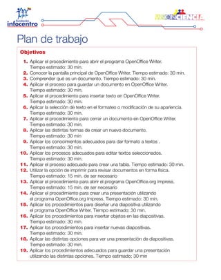 Plan de trabajo
Objetivos
	 1. 	Aplicar el procedimiento para abrir el programa OpenOffice Writer.
		 Tiempo estimado: 30 min.
	 2. 	Conocer la pantalla principal de OpenOffice Writer. Tiempo estimado: 30 min.
	 3. 	Comprender qué es un documento. Tiempo estimado: 30 min.
	 4. 	Aplicar el proceso para guardar un documento en OpenOffice Writer.
		 Tiempo estimado: 30 min.
	 5. 	Aplicar el procedimiento para insertar texto en OpenOffice Writer.
		 Tiempo estimado: 30 min.
	 6. 	Aplicar la selección de texto en el formateo o modificación de su apariencia.
		 Tiempo estimado: 30 min.
	 7. 	Aplicar el procedimiento para cerrar un documento en OpenOffice Writer.
		 Tiempo estimado: 30 min.
	 8. 	Aplicar las distintas formas de crear un nuevo documento.
		 Tiempo estimado: 30 min
	 9. 	Aplicar los conocimientos adecuados para dar formato a textos .
		 Tiempo estimado: 30 min.
	10. 	Aplicar los procesos adecuados para editar textos seleccionados.
		 Tiempo estimado: 30 min.
	11. 	Aplicar el proceso adecuado para crear una tabla. Tiempo estimado: 30 min.
	12. 	Utilizar la opción de imprimir para revisar documentos en forma física.
		 Tiempo estimado: 15 min. de ser necesario
	13. 	Aplicar el procedimiento para abrir el programa OpenOffice.org Impress.
		 Tiempo estimado: 15 min. de ser necesario
	14. 	Aplicar el procedimiento para crear una presentación utilizando
		 el programa OpenOffice.org Impress. Tiempo estimado: 30 min.
	15. 	Aplicar los procedimientos para diseñar una diapositiva utilizando
		 el programa OpenOffice Writer. Tiempo estimado: 30 min.
	16. 	Aplicar los procedimientos para insertar objetos en las diapositivas.
		 Tiempo estimado: 30 min.
	17. 	Aplicar los procedimientos para insertar nuevas diapositivas.
		 Tiempo estimado: 30 min.
	18. 	Aplicar las distintas opciones para ver una presentación de diapositivas.
		 Tiempo estimado: 30 min.
	19. 	Aplicar los procedimientos adecuados para guardar una presentación
		 utilizando las distintas opciones. Tiempo estimado: 30 min
 