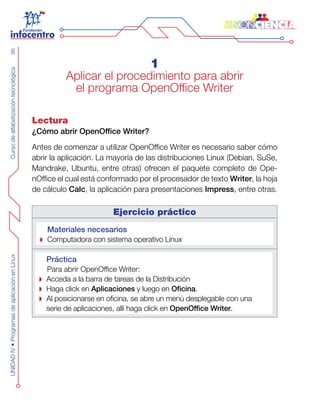 CursodealfabetizacióntecnológicaUNIDADIV•ProgramasdeaplicaciónenLinux86
1
Aplicar el procedimiento para abrir
el programa OpenOffice Writer
Lectura
¿Cómo abrir OpenOffice Writer?
Antes de comenzar a utilizar OpenOffice Writer es necesario saber cómo
abrir la aplicación. La mayoría de las distribuciones Linux (Debian, SuSe,
Mandrake, Ubuntu, entre otras) ofrecen el paquete completo de Ope-
nOffice el cual está conformado por el procesador de texto Writer, la hoja
de cálculo Calc, la aplicación para presentaciones Impress, entre otras.
Ejercicio práctico
Materiales necesarios
Computadora con sistema operativo Linux
Práctica
Para abrir OpenOffice Writer:
Acceda a la barra de tareas de la Distribución
Haga click en Aplicaciones y luego en Oficina.
Al posicionarse en oficina, se abre un menú desplegable con una
serie de aplicaciones, allí haga click en OpenOffice Writer.
 