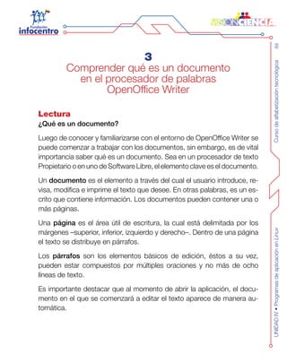 Cursodealfabetizacióntecnológica89UNIDADIV•ProgramasdeaplicaciónenLinux
3
Comprender qué es un documento
en el procesador de palabras
OpenOffice Writer
Lectura
¿Qué es un documento?
Luego de conocer y familiarizarse con el entorno de OpenOffice Writer se
puede comenzar a trabajar con los documentos, sin embargo, es de vital
importancia saber qué es un documento. Sea en un procesador de texto
Propietario o en uno de Software Libre, el elemento clave es el documento.
Un documento es el elemento a través del cual el usuario introduce, re-
visa, modifica e imprime el texto que desee. En otras palabras, es un es-
crito que contiene información. Los documentos pueden contener una o
más páginas.
Una página es el área útil de escritura, la cual está delimitada por los
márgenes –superior, inferior, izquierdo y derecho–. Dentro de una página
el texto se distribuye en párrafos.
Los párrafos son los elementos básicos de edición, éstos a su vez,
pueden estar compuestos por múltiples oraciones y no más de ocho
líneas de texto.
Es importante destacar que al momento de abrir la aplicación, el docu-
mento en el que se comenzará a editar el texto aparece de manera au-
tomática.
 