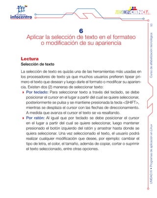 Cursodealfabetizacióntecnológica93UNIDADIV•ProgramasdeaplicaciónenLinux
6
Aplicar la selección de texto en el formateo
o modificación de su apariencia
Lectura
Selección de texto
La selección de texto es quizás una de las herramientas más usadas en
los procesadores de texto ya que muchos usuarios prefieren tipear pri-
mero el texto que desean y luego darle el formato o modificar su aparien-
cia. Existen dos (2) maneras de seleccionar texto:
Por teclado: Para seleccionar texto a través del teclado, se debe
posicionar el cursor en el lugar a partir del cual se quiere seleccionar,
posteriormente se pulsa y se mantiene presionada la tecla <SHIFT>,
mientras se desplaza el cursor con las flechas de direccionamiento.
A medida que avanza el cursor el texto se va resaltando.
Por ratón: Al igual que por teclado se debe posicionar el cursor
en el lugar a partir del cual se quiere seleccionar, luego mantener
presionado el botón izquierdo del ratón y arrastrar hasta donde se
quiera seleccionar. Una vez seleccionado el texto, el usuario podrá
realizar cualquier modificación que desee, por ejemplo: cambiar el
tipo de letra, el color, el tamaño, además de copiar, cortar o suprimir
el texto seleccionado, entre otras opciones.
 