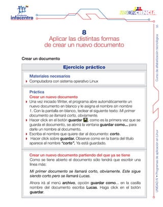 Cursodealfabetizacióntecnológica95UNIDADIV•ProgramasdeaplicaciónenLinux
8
Aplicar las distintas formas
de crear un nuevo documento
Crear un documento
Ejercicio práctico
Materiales necesarios
Computadora con sistema operativo Linux
Práctica
Crear un nuevo documento
Una vez iniciado Writer, el programa abre automáticamente un
nuevo documento en blanco y le asigna el nombre sin nombre
1. Con la pantalla en blanco, teclear el siguiente texto: Mi primer
documento se llamará corto, obviamente.
Hacer click en el botón guardar , como es la primera vez que se
guarda el documento, se abrirá la ventana guardar como... para
darle un nombre al documento.
Escriba el nombre que quiere dar al documento: corto.
Hacer click sobre guardar. Observe como en la barra del título
aparece el nombre “corto”. Ya está guardado.
Crear un nuevo documento partiendo del que ya se tiene
Como se tiene abierto el documento sólo tendrá que escribir una
línea más:
Mi primer documento se llamará corto, obviamente. Este sigue
siendo corto pero se llamará Lucas.
Ahora irá al menú archivo, opción guardar como... en la casilla
nombre del documento escriba Lucas. Haga click en el botón
guardar.
 
