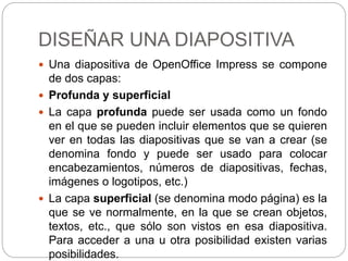DISEÑAR UNA DIAPOSITIVA
 Una diapositiva de OpenOffice Impress se compone
de dos capas:
 Profunda y superficial
 La capa profunda puede ser usada como un fondo
en el que se pueden incluir elementos que se quieren
ver en todas las diapositivas que se van a crear (se
denomina fondo y puede ser usado para colocar
encabezamientos, números de diapositivas, fechas,
imágenes o logotipos, etc.)
 La capa superficial (se denomina modo página) es la
que se ve normalmente, en la que se crean objetos,
textos, etc., que sólo son vistos en esa diapositiva.
Para acceder a una u otra posibilidad existen varias
posibilidades.
 