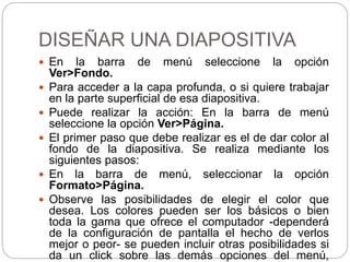 DISEÑAR UNA DIAPOSITIVA
 En la barra de menú seleccione la opción
Ver>Fondo.
 Para acceder a la capa profunda, o si quiere trabajar
en la parte superficial de esa diapositiva.
 Puede realizar la acción: En la barra de menú
seleccione la opción Ver>Página.
 El primer paso que debe realizar es el de dar color al
fondo de la diapositiva. Se realiza mediante los
siguientes pasos:
 En la barra de menú, seleccionar la opción
Formato>Página.
 Observe las posibilidades de elegir el color que
desea. Los colores pueden ser los básicos o bien
toda la gama que ofrece el computador -dependerá
de la configuración de pantalla el hecho de verlos
mejor o peor- se pueden incluir otras posibilidades si
da un click sobre las demás opciones del menú,
 