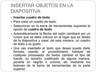 INSERTAR OBJETOS EN LA
DIAPOSITIVA
 Insertar cuadro de texto
 Para crear un cuadro de texto:
 Seleccionar en la barra de herramientas izquierda la
opción de cuadro de texto
 Automáticamente la flecha del ratón cambiará por un
cursor que se debe colocar en el lugar que se desea
de la diapositiva y crear, de esta manera, un cuadro
de texto a su gusto.
 Una vez insertado el texto que desea puede darle
formato usando el procedimiento habitual de
cualquier procesador de textos cambiar el tipo de
fuente, su tamaño, justificarlo de alguna manera,
ponerla en negrita o cursiva, etc mediante los
botones de la barra de herramientas de la parte
superior.
 
