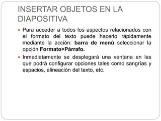 INSERTAR OBJETOS EN LA
DIAPOSITIVA
 Para acceder a todos los aspectos relacionados con
el formato del texto puede hacerlo rápidamente
mediante la acción: barra de menú seleccionar la
opción Formato>Párrafo.
 Inmediatamente se desplegará una ventana en las
que podrá configurar opciones tales como sangrías y
espacios, alineación del texto, etc.
 