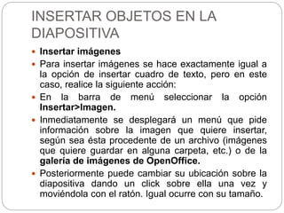 INSERTAR OBJETOS EN LA
DIAPOSITIVA
 Insertar imágenes
 Para insertar imágenes se hace exactamente igual a
la opción de insertar cuadro de texto, pero en este
caso, realice la siguiente acción:
 En la barra de menú seleccionar la opción
Insertar>Imagen.
 Inmediatamente se desplegará un menú que pide
información sobre la imagen que quiere insertar,
según sea ésta procedente de un archivo (imágenes
que quiere guardar en alguna carpeta, etc.) o de la
galería de imágenes de OpenOffice.
 Posteriormente puede cambiar su ubicación sobre la
diapositiva dando un click sobre ella una vez y
moviéndola con el ratón. Igual ocurre con su tamaño.
 
