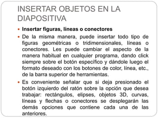 INSERTAR OBJETOS EN LA
DIAPOSITIVA
 Insertar figuras, líneas o conectores
 De la misma manera, puede insertar todo tipo de
figuras geométricas o tridimensionales, líneas o
conectores. Les puede cambiar el aspecto de la
manera habitual en cualquier programa, dando click
siempre sobre el botón específico y dándole luego el
formato deseado con los botones de color, línea, etc.,
de la barra superior de herramientas.
 Es conveniente señalar que si deja presionado el
botón izquierdo del ratón sobre la opción que desea
trabajar: rectángulos, elipses, objetos 3D, curvas,
líneas y flechas o conectores se desplegarán las
demás opciones que contiene cada una de las
anteriores.
 