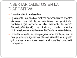 INSERTAR OBJETOS EN LA
DIAPOSITIVA
 Insertar efectos visuales
 Igualmente, es posible realizar sorprendentes efectos
visuales con el texto mediante la posibilidad
FontWork (se accede a ella mediante la acción
Formato>Fontwork) o incluso, darle efectos
tridimensionales mediante el botón de la barra lateral.
 Inmediatamente se desplegará una ventana en la
cual puede configurar los efectos visuales a su gusto
y los más adecuados para la diapositiva que esté
trabajando
 