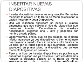 INSERTAR NUEVAS
DIAPOSITIVAS
 Insertar diapositivas nuevas es muy sencillo. Se realiza
mediante la acción: En la Barra de Menú seleccionar la
opción Insertar>Nueva Diapositiva.
 Una vez insertada aparecerá un nuevo el cuadro
emergente que nos solicita el tipo de diapositiva que
queremos insertar. Dependiendo de nuestras
necesidades, elegimos uno u otro y podemos dar
nombre a cada página.
 Observaremos, ahora, que en las solapas de la barra
inferior aparecen ya dos diapositivas, o bien el número
que hayamos creado. Para ir de una a otra basta con
un click con el ratón sobre la que queramos. Siempre
aparecerá en primer plano la diapositiva que en ese
momento tengamos en pantalla.
 Pero a la hora de insertar diapositivas es posible que
queramos duplicar una ya existente. Para ello debemos
realizar la siguiente acción: En la Barra de Menú
 