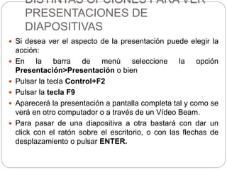 DISTINTAS OPCIONES PARA VER
PRESENTACIONES DE
DIAPOSITIVAS
 Si desea ver el aspecto de la presentación puede elegir la
acción:
 En la barra de menú seleccione la opción
Presentación>Presentación o bien
 Pulsar la tecla Control+F2
 Pulsar la tecla F9
 Aparecerá la presentación a pantalla completa tal y como se
verá en otro computador o a través de un Vídeo Beam.
 Para pasar de una diapositiva a otra bastará con dar un
click con el ratón sobre el escritorio, o con las flechas de
desplazamiento o pulsar ENTER.
 